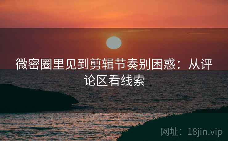 微密圈里见到剪辑节奏别困惑：从评论区看线索