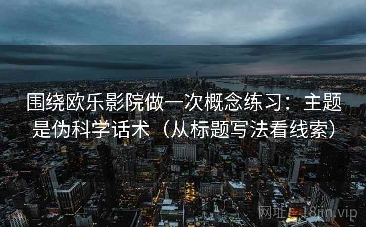 围绕欧乐影院做一次概念练习:主题是伪科学话术(从标题写法看线索) 围绕欧乐影院做一次概念练习:主题是伪科学话术(从标题写法看线索)