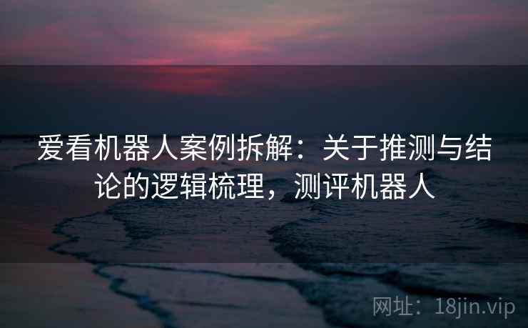 爱看机器人案例拆解:关于推测与结论的逻辑梳理,测评机器人 爱看机器人案例拆解:关于推测与结论的逻辑梳理,测评机器人