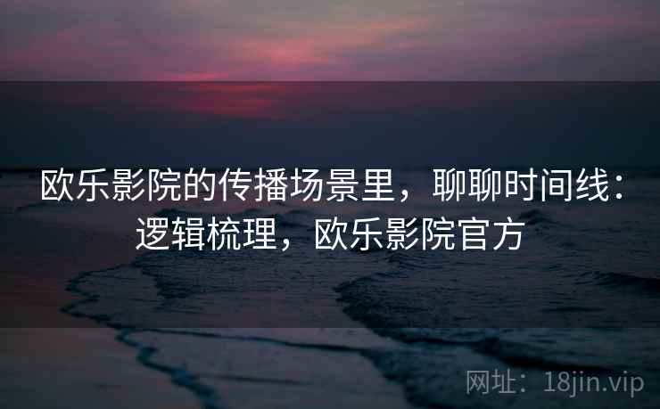 欧乐影院的传播场景里,聊聊时间线:逻辑梳理,欧乐影院官方 欧乐影院的传播场景里,聊聊时间线:逻辑梳理,欧乐影院官方