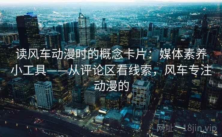 读风车动漫时的概念卡片:媒体素养小工具——从评论区看线索,风车专注动漫的 读风车动漫时的概念卡片:媒体素养小工具——从评论区看线索,风车专注动漫的