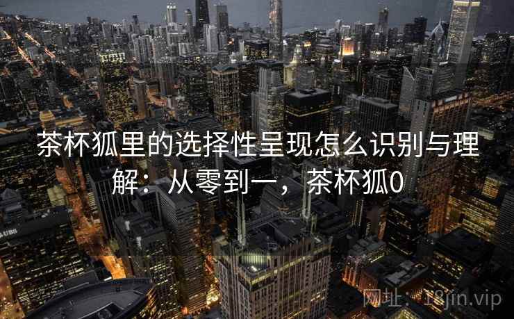 茶杯狐里的选择性呈现怎么识别与理解：从零到一，茶杯狐0