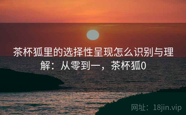 茶杯狐里的选择性呈现怎么识别与理解：从零到一，茶杯狐0