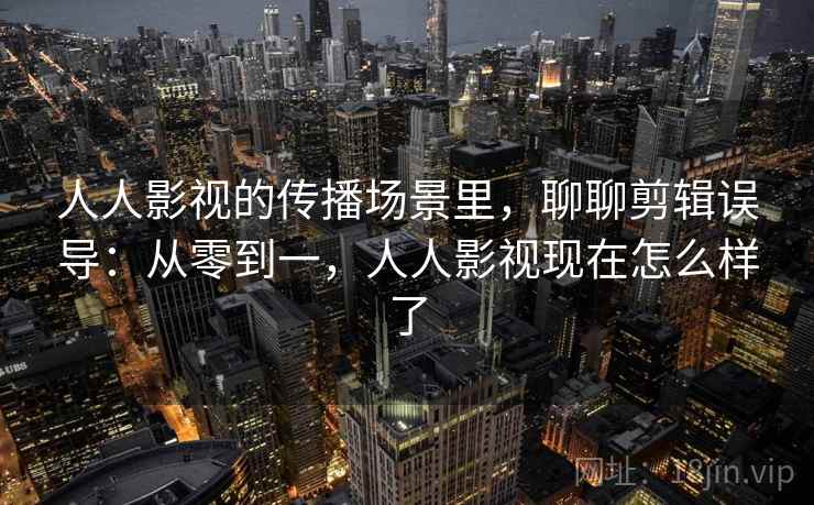 人人影视的传播场景里，聊聊剪辑误导：从零到一，人人影视现在怎么样了