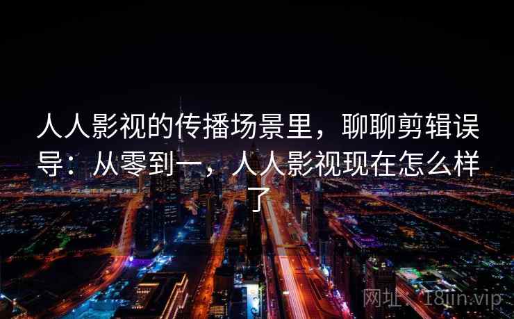 人人影视的传播场景里，聊聊剪辑误导：从零到一，人人影视现在怎么样了