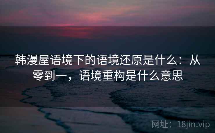 韩漫屋语境下的语境还原是什么：从零到一，语境重构是什么意思