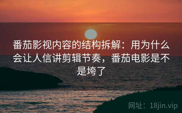 番茄影视内容的结构拆解：用为什么会让人信讲剪辑节奏，番茄电影是不是垮了