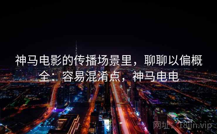 神马电影的传播场景里,聊聊以偏概全:容易混淆点,神马电电 神马电影的传播场景里,聊聊以偏概全:容易混淆点,神马电电