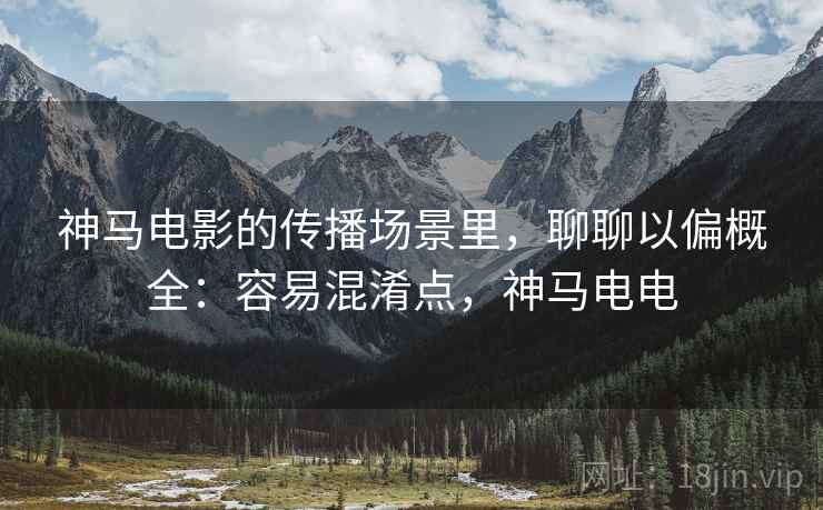 神马电影的传播场景里,聊聊以偏概全:容易混淆点,神马电电 神马电影的传播场景里,聊聊以偏概全:容易混淆点,神马电电