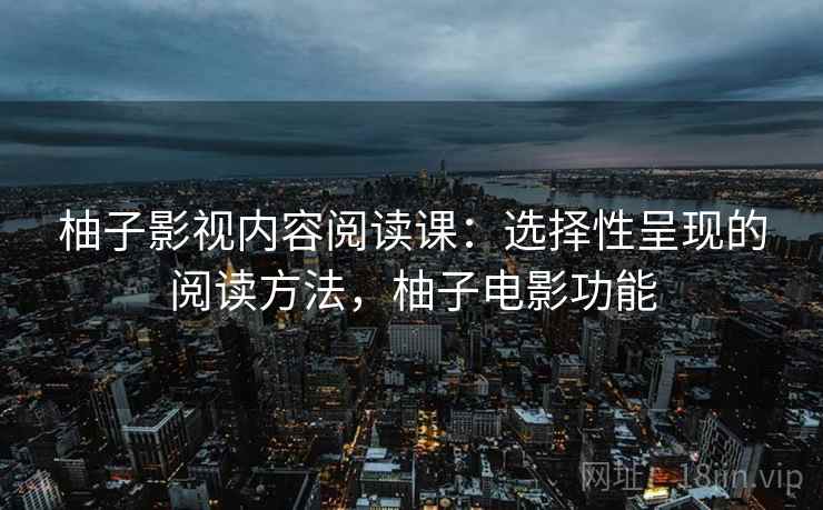 柚子影视内容阅读课:选择性呈现的阅读方法,柚子电影功能 柚子影视内容阅读课:选择性呈现的阅读方法,柚子电影功能