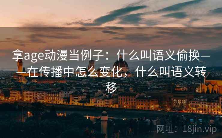 拿age动漫当例子:什么叫语义偷换——在传播中怎么变化,什么叫语义转移 拿age动漫当例子:什么叫语义偷换——在传播中怎么变化,什么叫语义转移