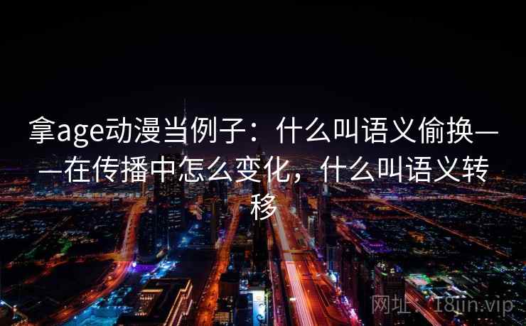 拿age动漫当例子:什么叫语义偷换——在传播中怎么变化,什么叫语义转移 拿age动漫当例子:什么叫语义偷换——在传播中怎么变化,什么叫语义转移