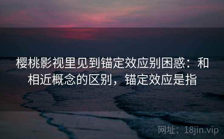 樱桃影视里见到锚定效应别困惑:和相近概念的区别,锚定效应是指 樱桃影视里见到锚定效应别困惑:和相近概念的区别,锚定效应是指