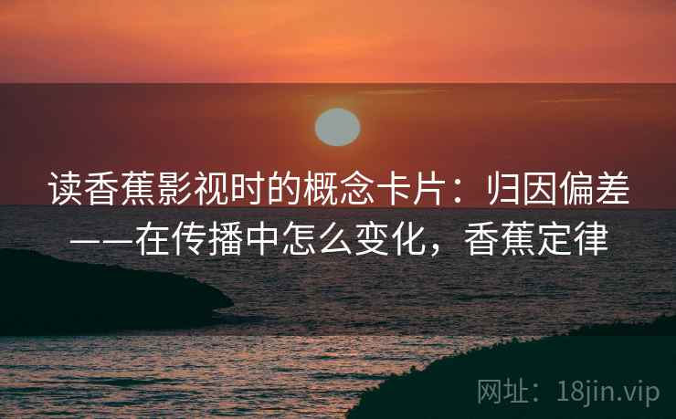 读香蕉影视时的概念卡片:归因偏差——在传播中怎么变化,香蕉定律 读香蕉影视时的概念卡片:归因偏差——在传播中怎么变化,香蕉定律