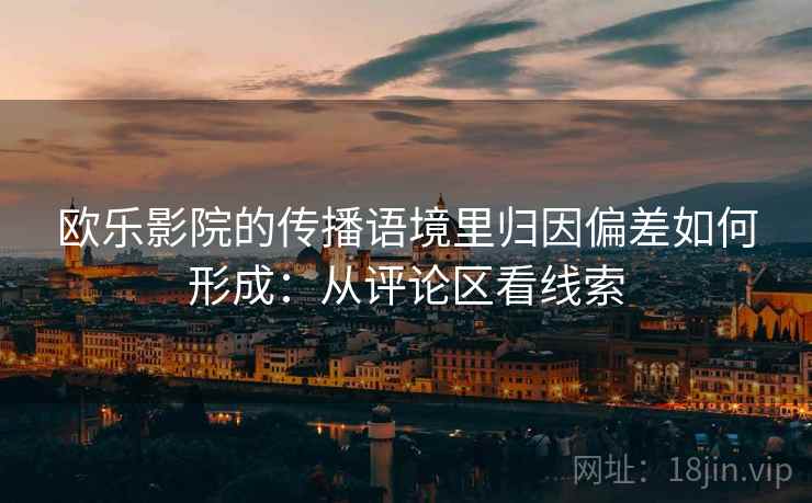 欧乐影院的传播语境里归因偏差如何形成:从评论区看线索 欧乐影院的传播语境里归因偏差如何形成:从评论区看线索