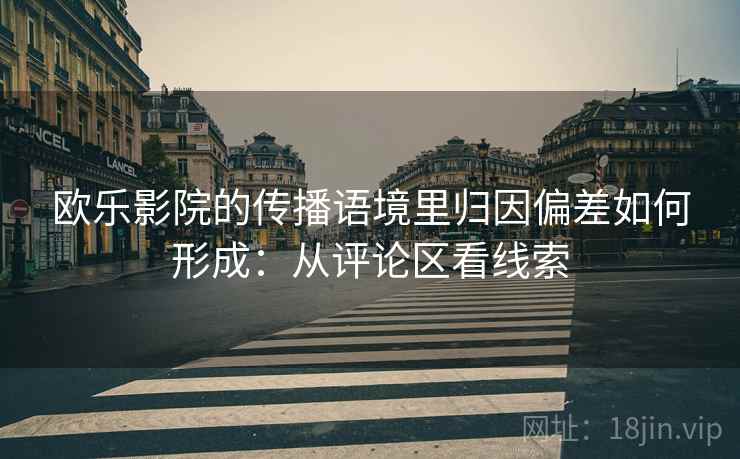 欧乐影院的传播语境里归因偏差如何形成:从评论区看线索 欧乐影院的传播语境里归因偏差如何形成:从评论区看线索