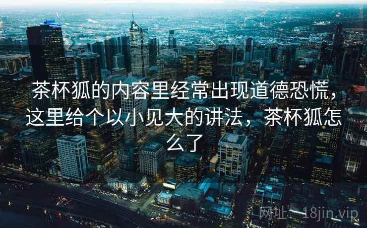 茶杯狐的内容里经常出现道德恐慌,这里给个以小见大的讲法,茶杯狐怎么了 茶杯狐的内容里经常出现道德恐慌,这里给个以小见大的讲法,茶杯狐怎么了