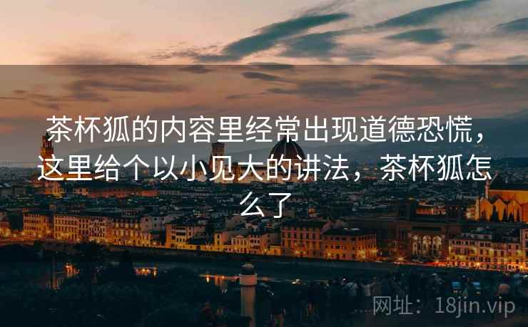 茶杯狐的内容里经常出现道德恐慌,这里给个以小见大的讲法,茶杯狐怎么了 茶杯狐的内容里经常出现道德恐慌,这里给个以小见大的讲法,茶杯狐怎么了