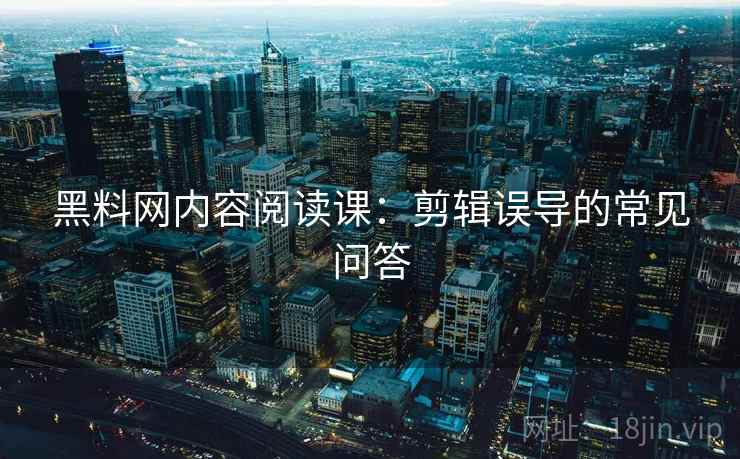 黑料网内容阅读课:剪辑误导的常见问答 黑料网内容阅读课:剪辑误导的常见问答