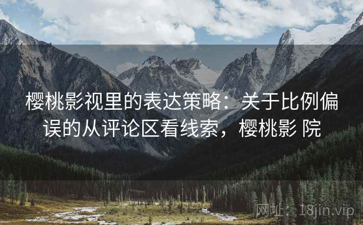 樱桃影视里的表达策略：关于比例偏误的从评论区看线索，樱桃影 院