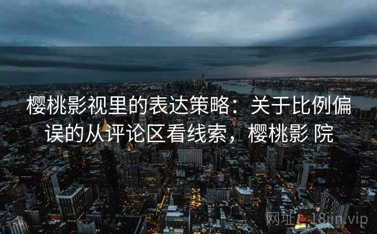 樱桃影视里的表达策略：关于比例偏误的从评论区看线索，樱桃影 院