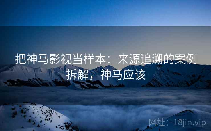 把神马影视当样本:来源追溯的案例拆解,神马应该 把神马影视当样本:来源追溯的案例拆解,神马应该