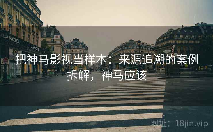 把神马影视当样本:来源追溯的案例拆解,神马应该 把神马影视当样本:来源追溯的案例拆解,神马应该