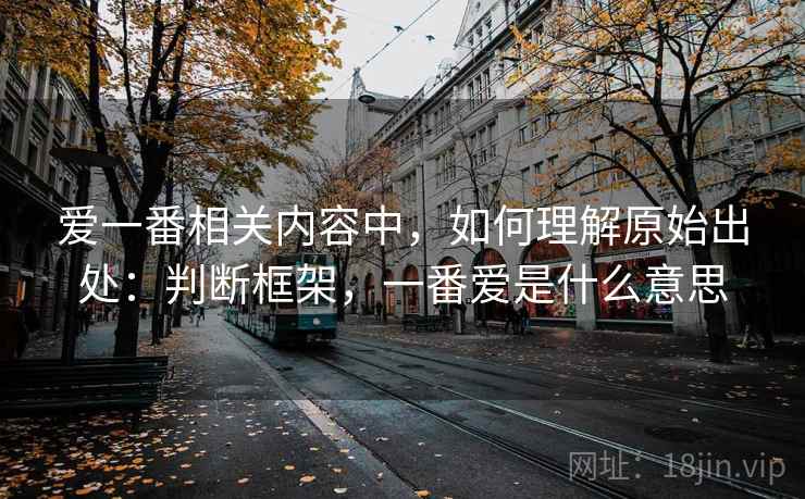 爱一番相关内容中,如何理解原始出处:判断框架,一番爱是什么意思 爱一番相关内容中,如何理解原始出处:判断框架,一番爱是什么意思