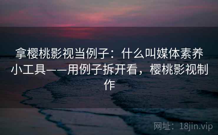 拿樱桃影视当例子:什么叫媒体素养小工具——用例子拆开看,樱桃影视制作 拿樱桃影视当例子:什么叫媒体素养小工具——用例子拆开看,樱桃影视制作